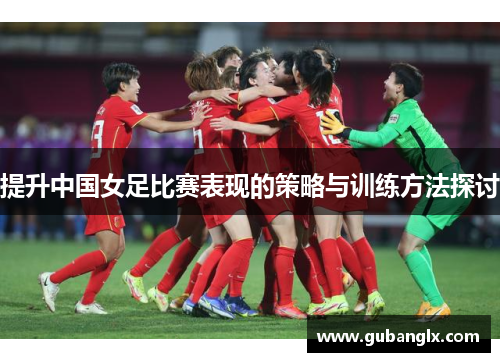 提升中国女足比赛表现的策略与训练方法探讨
