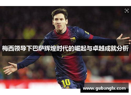 梅西领导下巴萨辉煌时代的崛起与卓越成就分析