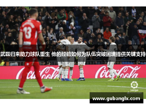 武磊归来助力球队重生 他的经验如何为队伍突破困境提供关键支持