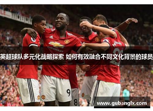 英超球队多元化战略探索 如何有效融合不同文化背景的球员