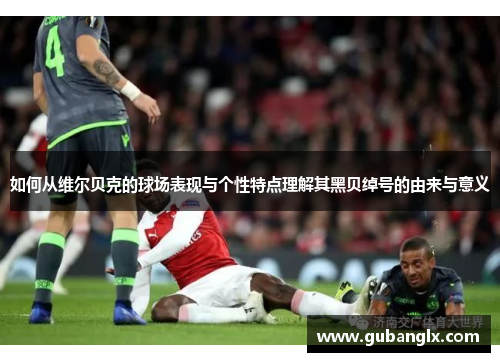 如何从维尔贝克的球场表现与个性特点理解其黑贝绰号的由来与意义