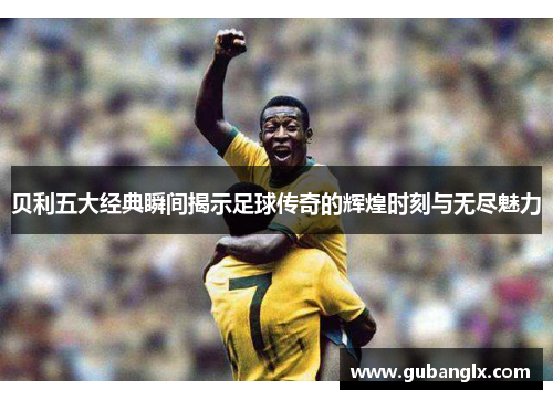 贝利五大经典瞬间揭示足球传奇的辉煌时刻与无尽魅力