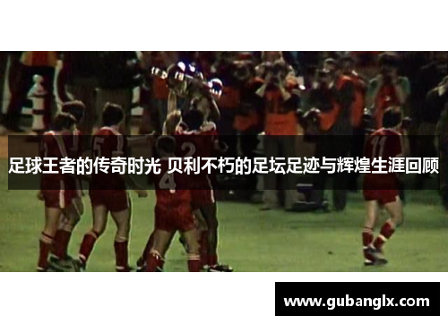 足球王者的传奇时光 贝利不朽的足坛足迹与辉煌生涯回顾