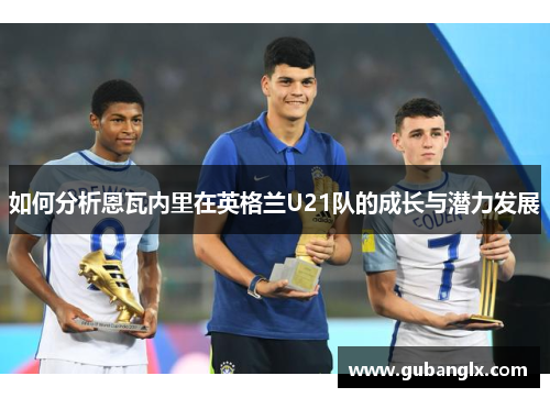 如何分析恩瓦内里在英格兰U21队的成长与潜力发展